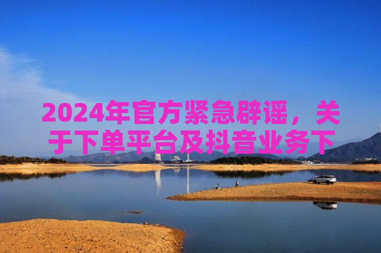 2024年官方紧急辟谣，关于下单平台及抖音业务下单的不实信息。