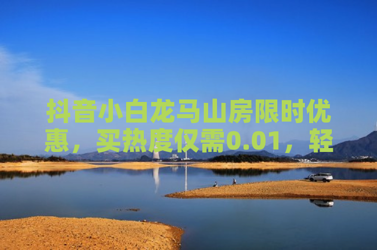 抖音小白龙马山房限时优惠，买热度仅需0.01，轻松获取万赞！