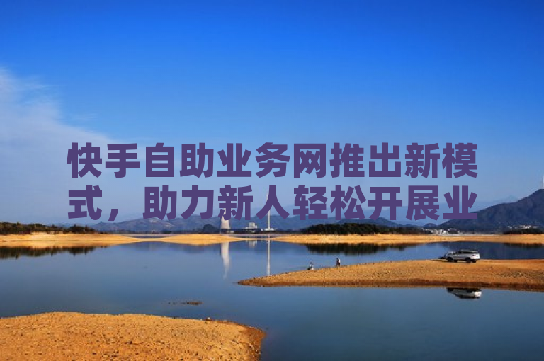 快手自助业务网推出新模式，助力新人轻松开展业务！