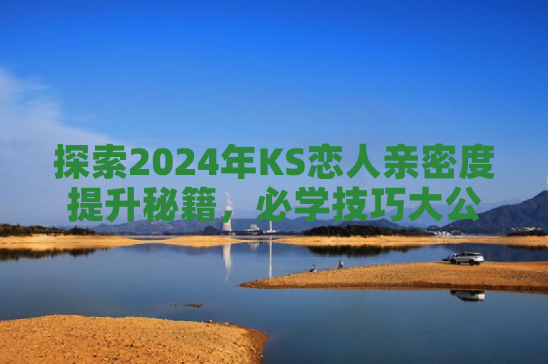 探索2024年KS恋人亲密度提升秘籍，必学技巧大公开！