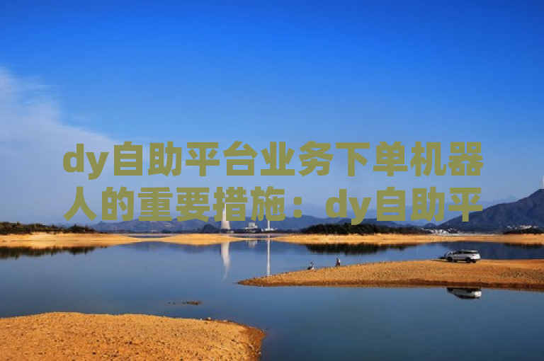 dy自助平台业务下单机器人的重要措施：dy自助平台业务下单机器人的优势及应用！新人必备！
