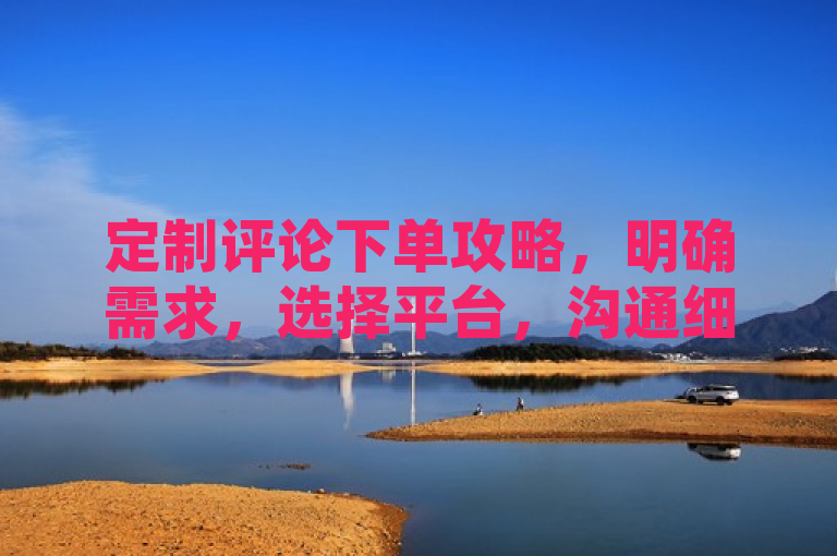 定制评论下单攻略，明确需求，选择平台，沟通细节，确认价格，下单支付。