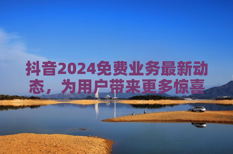 抖音2024免费业务最新动态，为用户带来更多惊喜和便利。