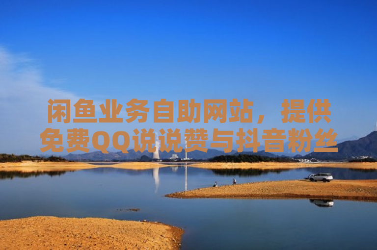 闲鱼业务自助网站，提供免费QQ说说赞与抖音粉丝服务，探索房产活动新机遇。
