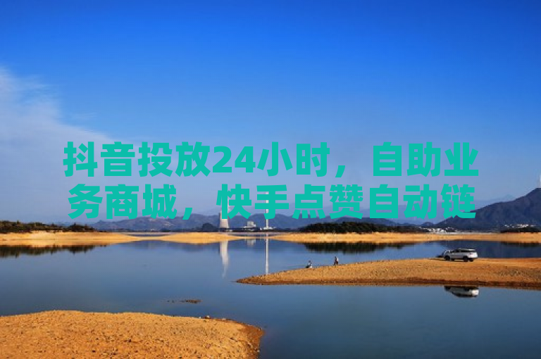 抖音投放24小时，自助业务商城，快手点赞自动链接生成器免费。