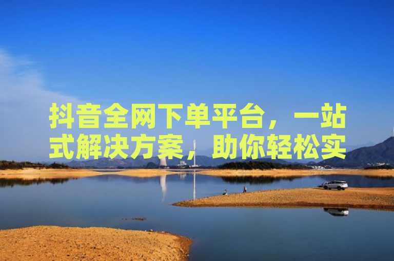 抖音全网下单平台，一站式解决方案，助你轻松实现购物梦想。
