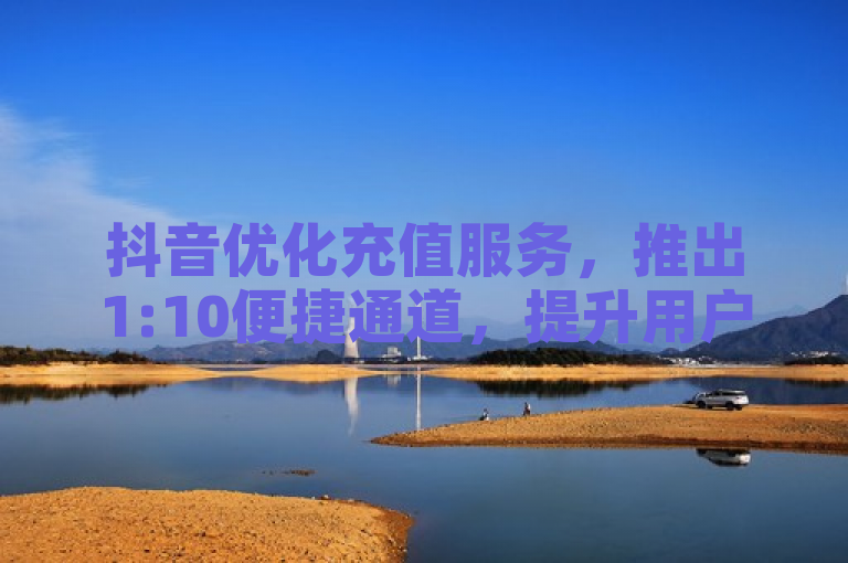 抖音优化充值服务，推出1:10便捷通道，提升用户体验。