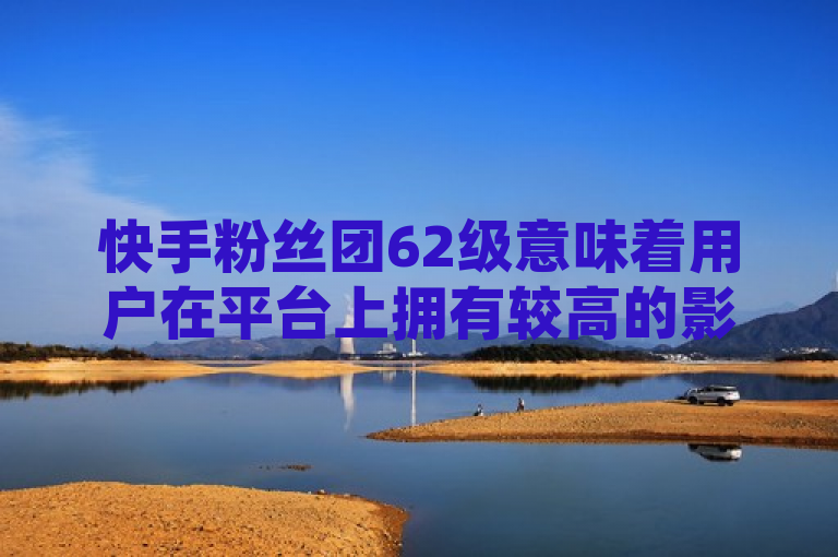 快手粉丝团62级意味着用户在平台上拥有较高的影响力和活跃度。