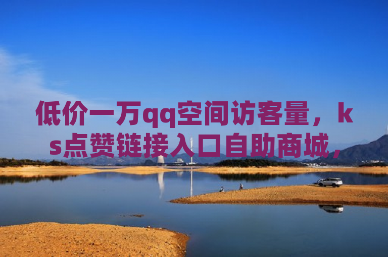 低价一万qq空间访客量，ks点赞链接入口自助商城，快手抖音24小时业务秒单震撼爆料。