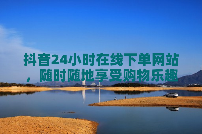 抖音24小时在线下单网站，随时随地享受购物乐趣。