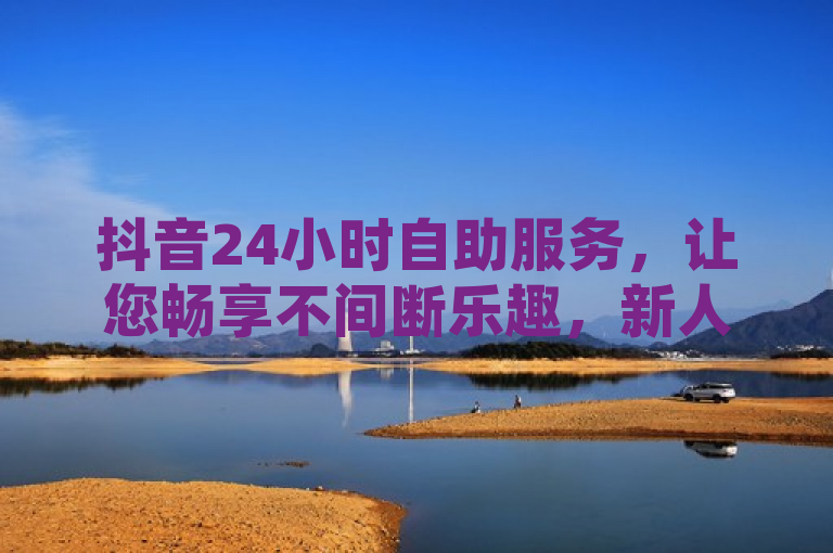 抖音24小时自助服务，让您畅享不间断乐趣，新人必备！