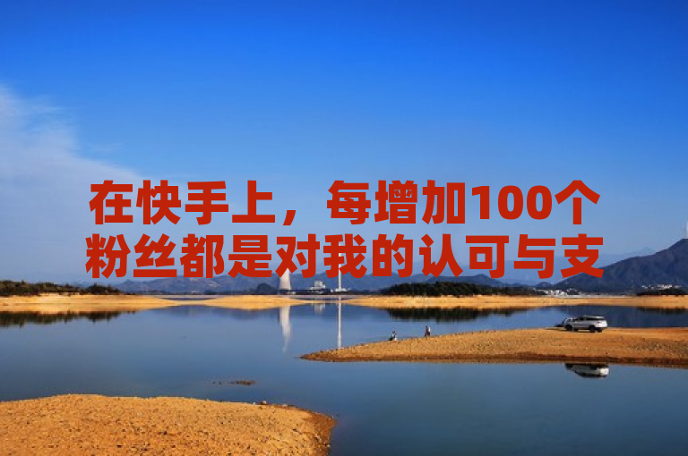 在快手上，每增加100个粉丝都是对我的认可与支持。