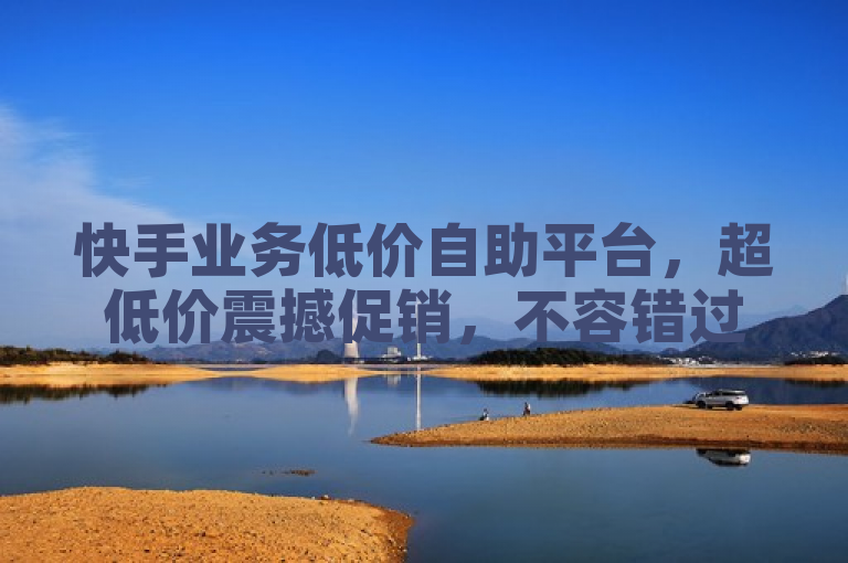 快手业务低价自助平台，超低价震撼促销，不容错过！