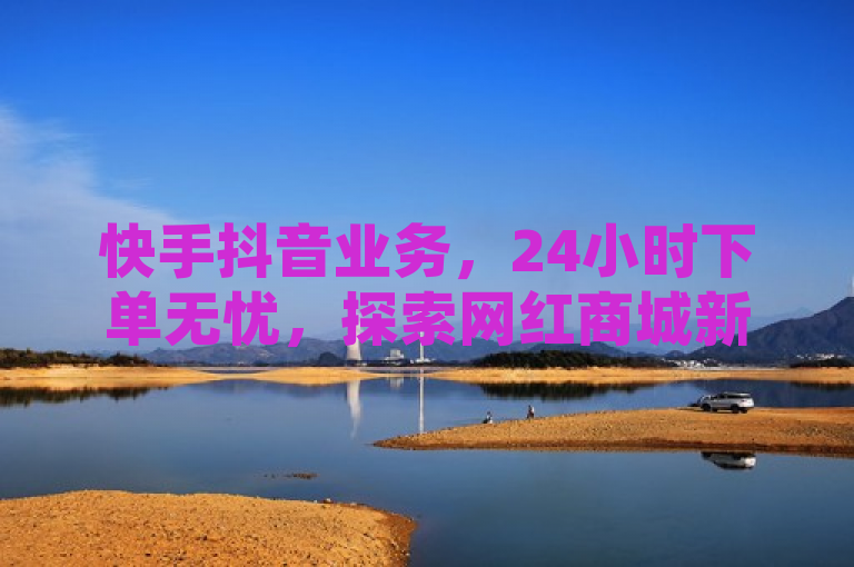 快手抖音业务，24小时下单无忧，探索网红商城新境界。