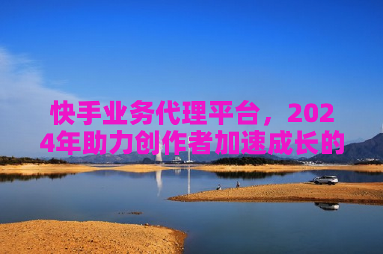 快手业务代理平台，2024年助力创作者加速成长的秘诀！