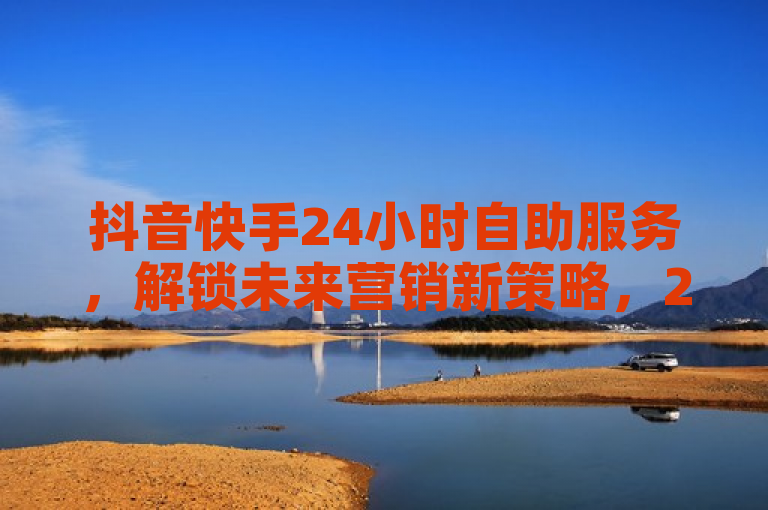 抖音快手24小时自助服务，解锁未来营销新策略，2025必备技能。