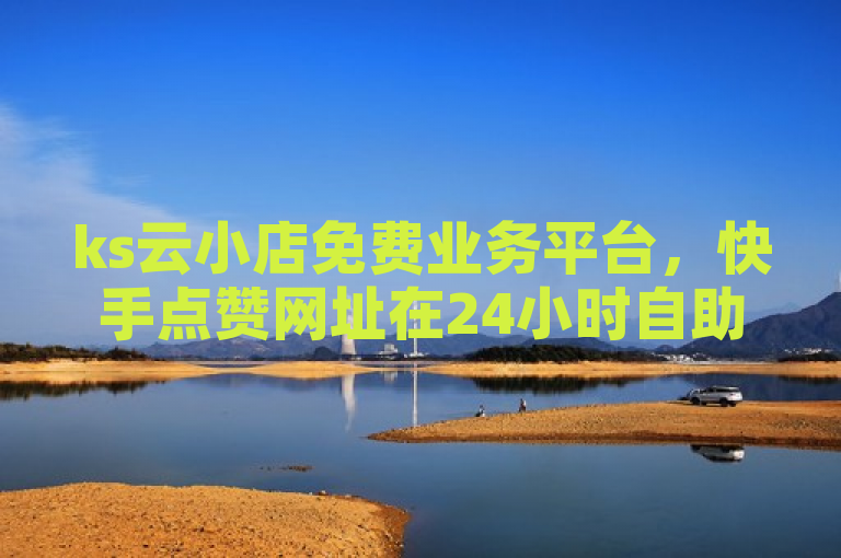 ks云小店免费业务平台，快手点赞网址在24小时自助服务平台。