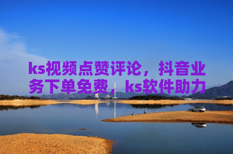 ks视频点赞评论，抖音业务下单免费，ks软件助力热血重燃！