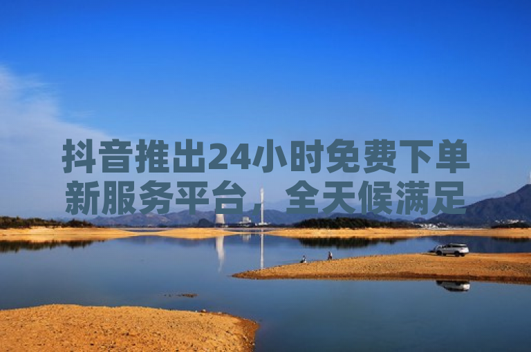 抖音推出24小时免费下单新服务平台，全天候满足用户需求。