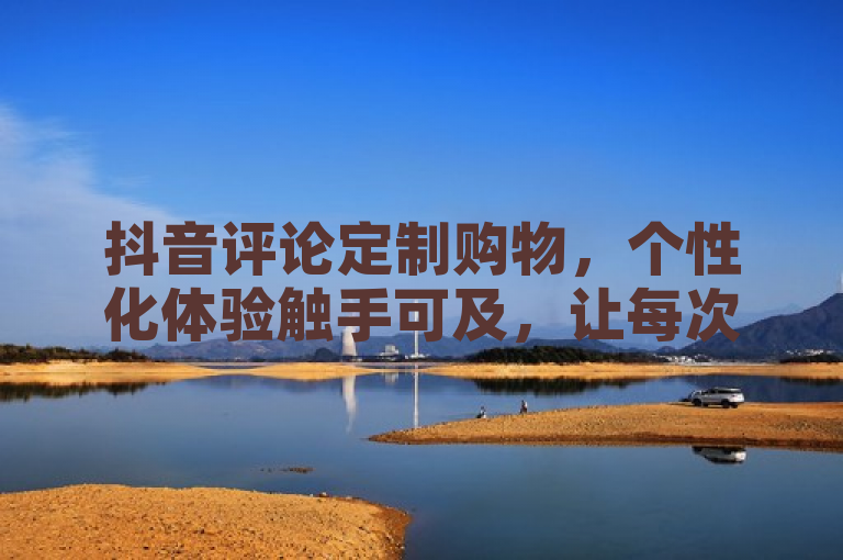 抖音评论定制购物，个性化体验触手可及，让每次购买都成为独特旅程！