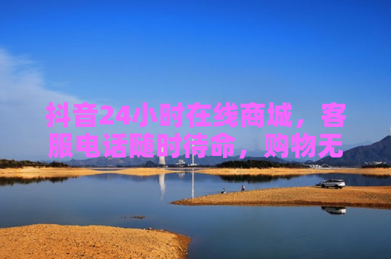 抖音24小时在线商城，客服电话随时待命，购物无忧。