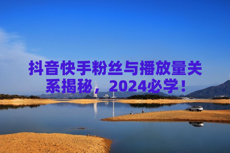 抖音快手粉丝与播放量关系揭秘，2024必学！