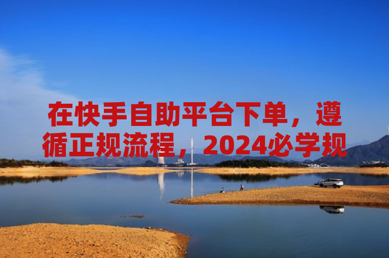 在快手自助平台下单，遵循正规流程，2024必学规范操作。