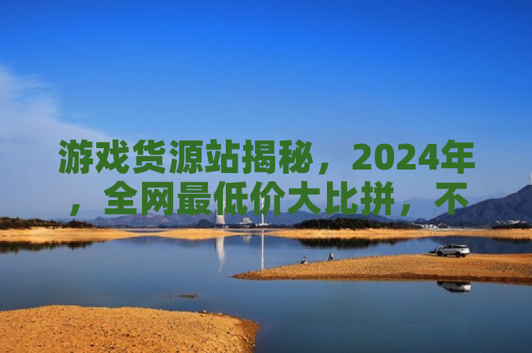 游戏货源站揭秘，2024年，全网最低价大比拼，不容错过！