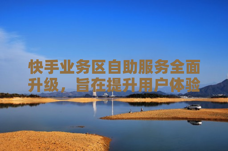 快手业务区自助服务全面升级，旨在提升用户体验。