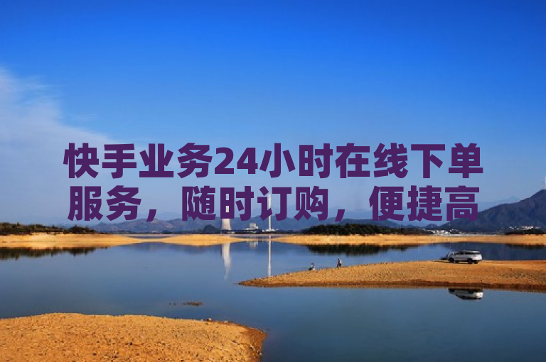 快手业务24小时在线下单服务，随时订购，便捷高效。