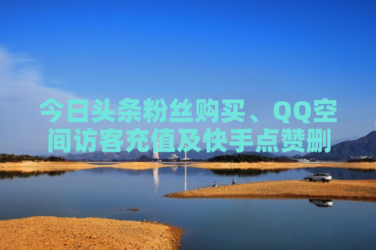 今日头条粉丝购买、QQ空间访客充值及快手点赞删除后可见性等问题探讨。
