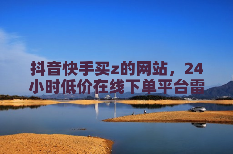 抖音快手买z的网站，24小时低价在线下单平台雷神。