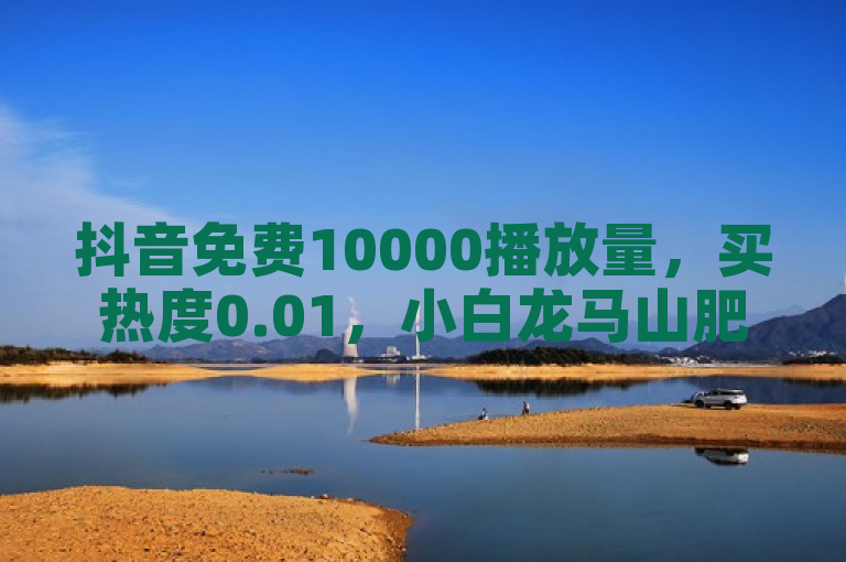 抖音免费10000播放量，买热度0.01，小白龙马山肥大地房有优惠。