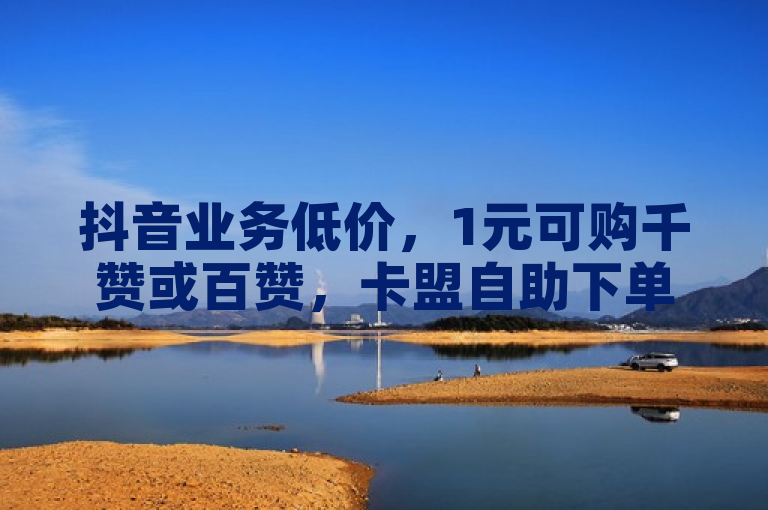 抖音业务低价，1元可购千赞或百赞，卡盟自助下单官网便捷服务。