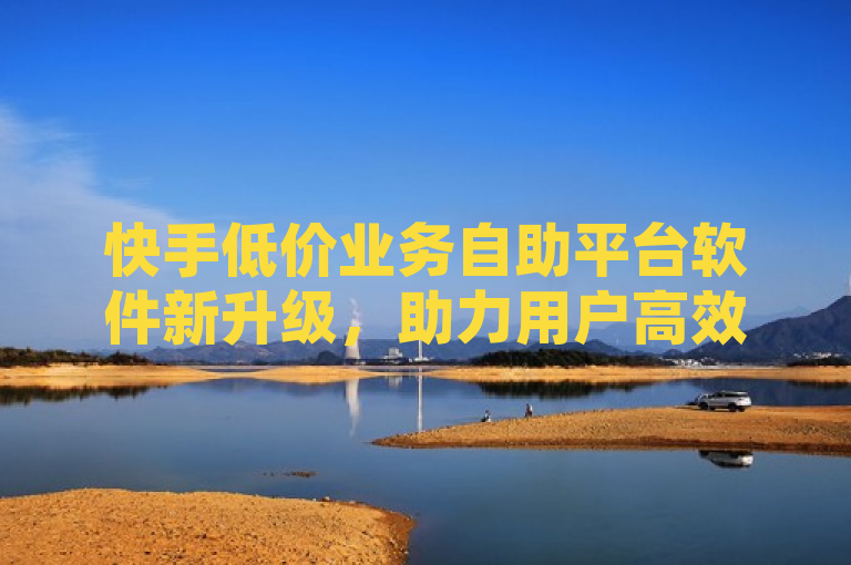 快手低价业务自助平台软件新升级，助力用户高效开展业务。