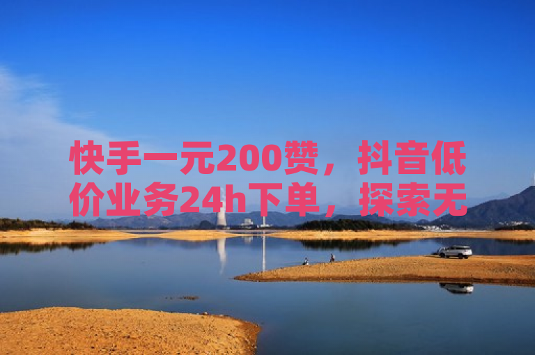 快手一元200赞，抖音低价业务24h下单，探索无界。