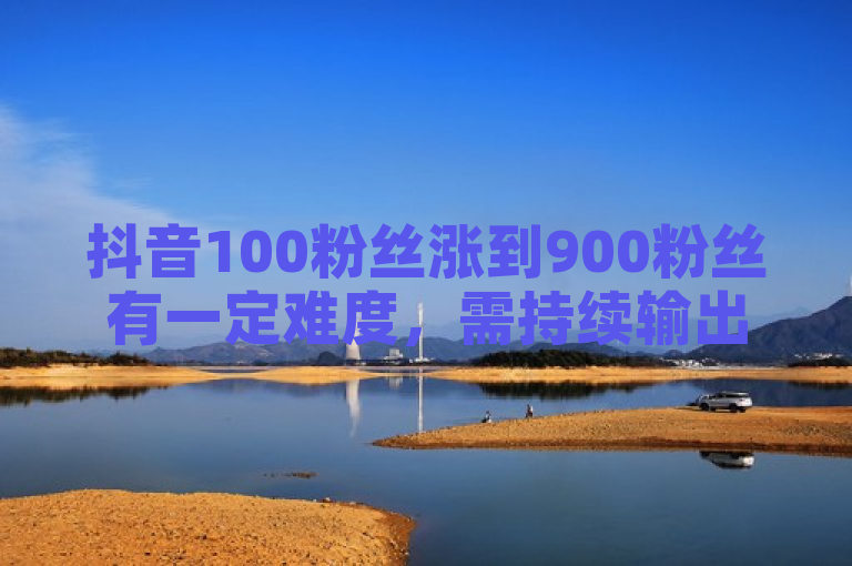抖音100粉丝涨到900粉丝有一定难度，需持续输出优质内容等。