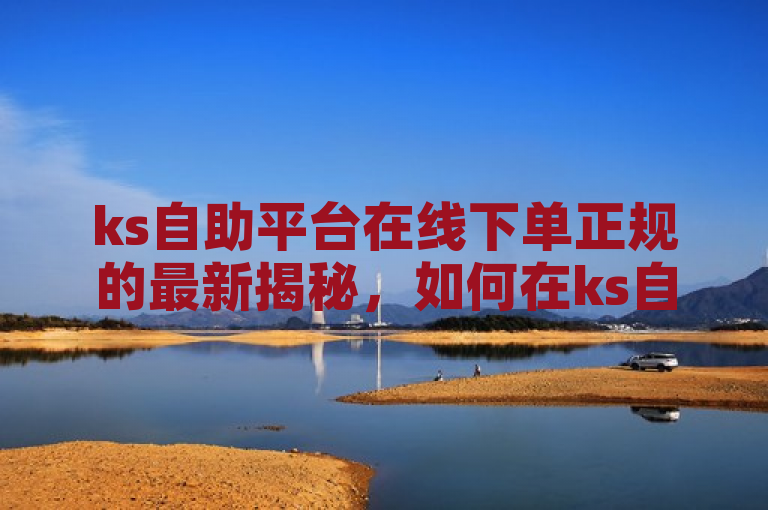 ks自助平台在线下单正规的最新揭秘，如何在ks自助平台上规范地下单？！2024必学