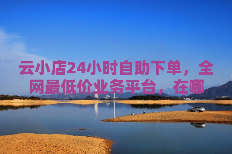 云小店24小时自助下单，全网最低价业务平台，在哪买dy号便宜。