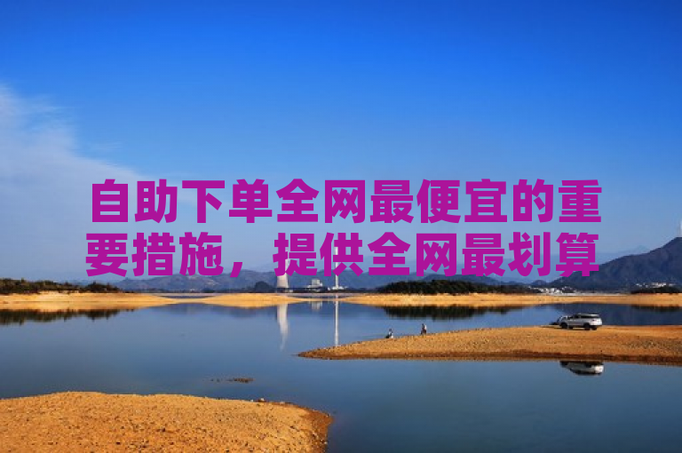 自助下单全网最便宜的重要措施，提供全网最划算的自助下单服务，价格最低限度！新人必备！