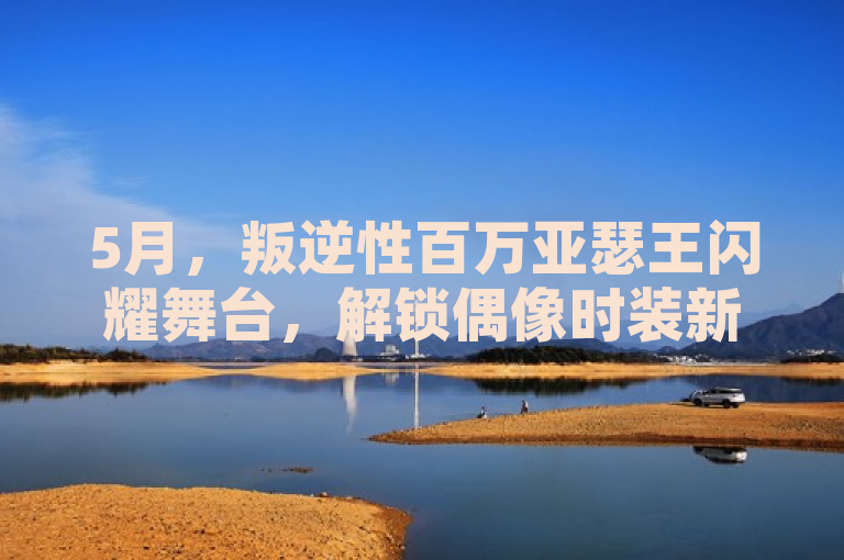 5月，叛逆性百万亚瑟王闪耀舞台，解锁偶像时装新风尚盛宴！