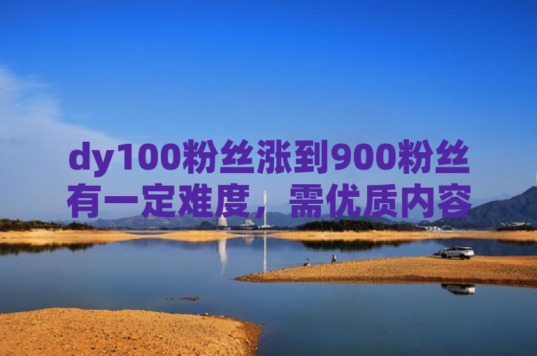 dy100粉丝涨到900粉丝有一定难度，需优质内容、持续输出及有效推广。