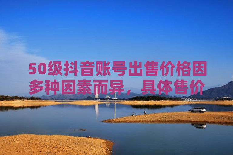 50级抖音账号出售价格因多种因素而异，具体售价不固定。
